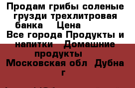 Продам грибы соленые грузди трехлитровая банка  › Цена ­ 1 300 - Все города Продукты и напитки » Домашние продукты   . Московская обл.,Дубна г.